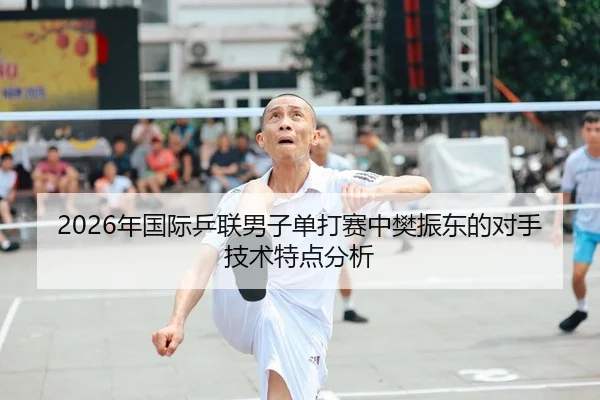 2026年国际乒联男子单打赛中樊振东的对手技术特点分析