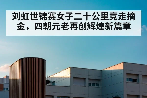 刘虹世锦赛女子二十公里竞走摘金，四朝元老再创辉煌新篇章