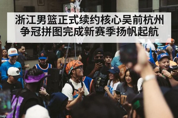 浙江男篮正式续约核心吴前杭州争冠拼图完成新赛季扬帆起航